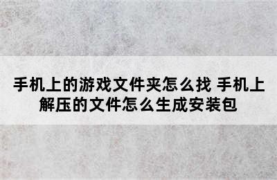 手机上的游戏文件夹怎么找 手机上解压的文件怎么生成安装包